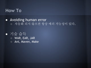 How To
● Avoiding human error
○ 자동화 되지 않으면 항상 에러 가능성이 있다.

● 기술 습득
○ WAR, EAR, JAR
○ Ant, Maven, Make

 