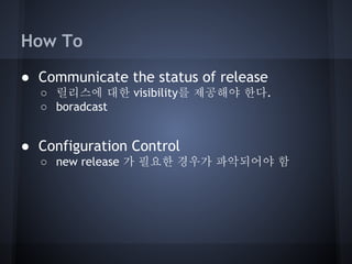 How To
● Communicate the status of release
○ 릴리스에 대한 visibility를 제공해야 한다.
○ boradcast

● Configuration Control
○ new release 가 필요한 경우가 파악되어야 함

 