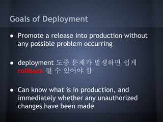 Goals of Deployment
● Promote a release into production without
any possible problem occurring
● deployment 도중 문제가 발생하면 쉽게
rollback 될 수 있어야 함
● Can know what is in production, and
immediately whether any unauthorized
changes have been made

 