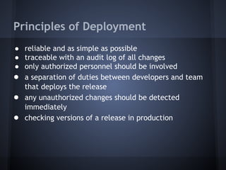 Principles of Deployment
● reliable and as simple as possible
● traceable with an audit log of all changes
● only authorized personnel should be involved
● a separation of duties between developers and team
that deploys the release
● any unauthorized changes should be detected
immediately
● checking versions of a release in production

 