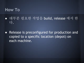 How To
● 대부분 필요한 작업을 build, release 에서 한
다.
● Release is preconfigured for production and
copied to a specific location (depot) on
each machine.

 