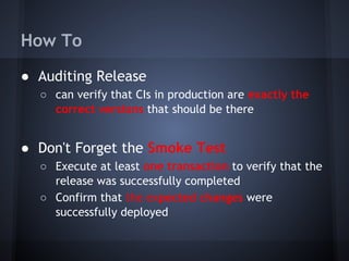 How To
● Auditing Release
○ can verify that CIs in production are exactly the
correct versions that should be there

● Don't Forget the Smoke Test
○ Execute at least one transaction to verify that the
release was successfully completed
○ Confirm that the expected changes were
successfully deployed

 