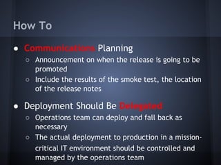 How To
● Communications Planning
○ Announcement on when the release is going to be
promoted
○ Include the results of the smoke test, the location
of the release notes

● Deployment Should Be Delegated
○ Operations team can deploy and fall back as
necessary
○ The actual deployment to production in a missioncritical IT environment should be controlled and
managed by the operations team

 