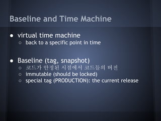 Baseline and Time Machine
● virtual time machine
○ back to a specific point in time

● Baseline (tag, snapshot)
○ 코드가 안정된 시점에서 코드들의 버전
○ immutable (should be locked)
○ special tag (PRODUCTION): the current release

 