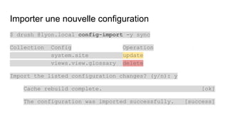 Importer une nouvelle configuration
$ drush @lyon.local config-import -y sync
Collection Config Operation
system.site update
views.view.glossary delete
Import the listed configuration changes? (y/n): y
Cache rebuild complete. [ok]
The configuration was imported successfully. [success]
 