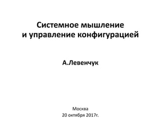 Системное мышление
и управление конфигурацией
А.Левенчук
Москва
20 октября 2017г.
 