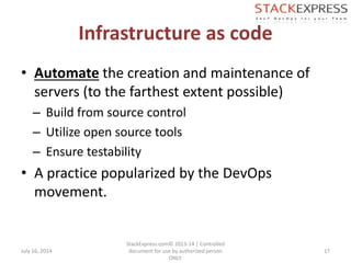 Infrastructure as code
• Automate the creation and maintenance of
servers (to the farthest extent possible)
– Build from source control
– Utilize open source tools
– Ensure testability
• A practice popularized by the DevOps
movement.
July 16, 2014
StackExpress.com© 2013-14 | Controlled
document for use by authorized person
ONLY.
17
 