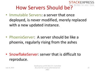 How Servers Should be?
• Immutable Servers: a server that once
deployed, is never modified, merely replaced
with a new updated instance.
• PhoenixServer: A server should be like a
phoenix, regularly rising from the ashes
• SnowflakeServer: server that is difficult to
reproduce.
July 16, 2014
StackExpress.com© 2013-14 | Controlled
document for use by authorized person
ONLY.
22
 