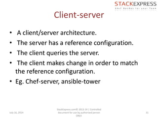 Client-server
• A client/server architecture.
• The server has a reference configuration.
• The client queries the server.
• The client makes change in order to match
the reference configuration.
• Eg. Chef-server, ansible-tower
July 16, 2014
StackExpress.com© 2013-14 | Controlled
document for use by authorized person
ONLY.
31
 