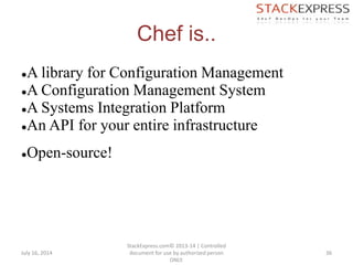 Chef is..
●A library for Configuration Management
●A Configuration Management System
●A Systems Integration Platform
●An API for your entire infrastructure
●Open-source!
July 16, 2014
StackExpress.com© 2013-14 | Controlled
document for use by authorized person
ONLY.
36
 