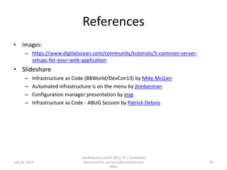 References
• Images:
– https://www.digitalocean.com/community/tutorials/5-common-server-
setups-for-your-web-application
• Slideshare
– Infrastructure as Code (BBWorld/DevCon13) by Mike McGarr
– Automated infrastructure is on the menu by jtimberman
– Configuration manager presentation by jeyg
– Infrastructure as Code - ABUG Session by Patrick Debois
July 16, 2014
StackExpress.com© 2013-14 | Controlled
document for use by authorized person
ONLY.
45
 