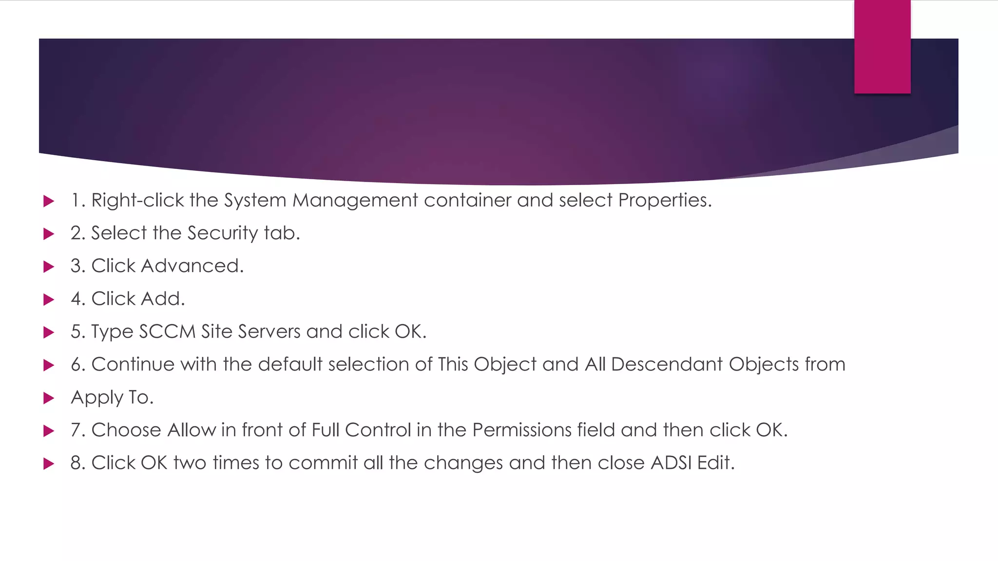  1. Right-click the System Management container and select Properties.
 2. Select the Security tab.
 3. Click Advanced.
 4. Click Add.
 5. Type SCCM Site Servers and click OK.
 6. Continue with the default selection of This Object and All Descendant Objects from
 Apply To.
 7. Choose Allow in front of Full Control in the Permissions field and then click OK.
 8. Click OK two times to commit all the changes and then close ADSI Edit.
 