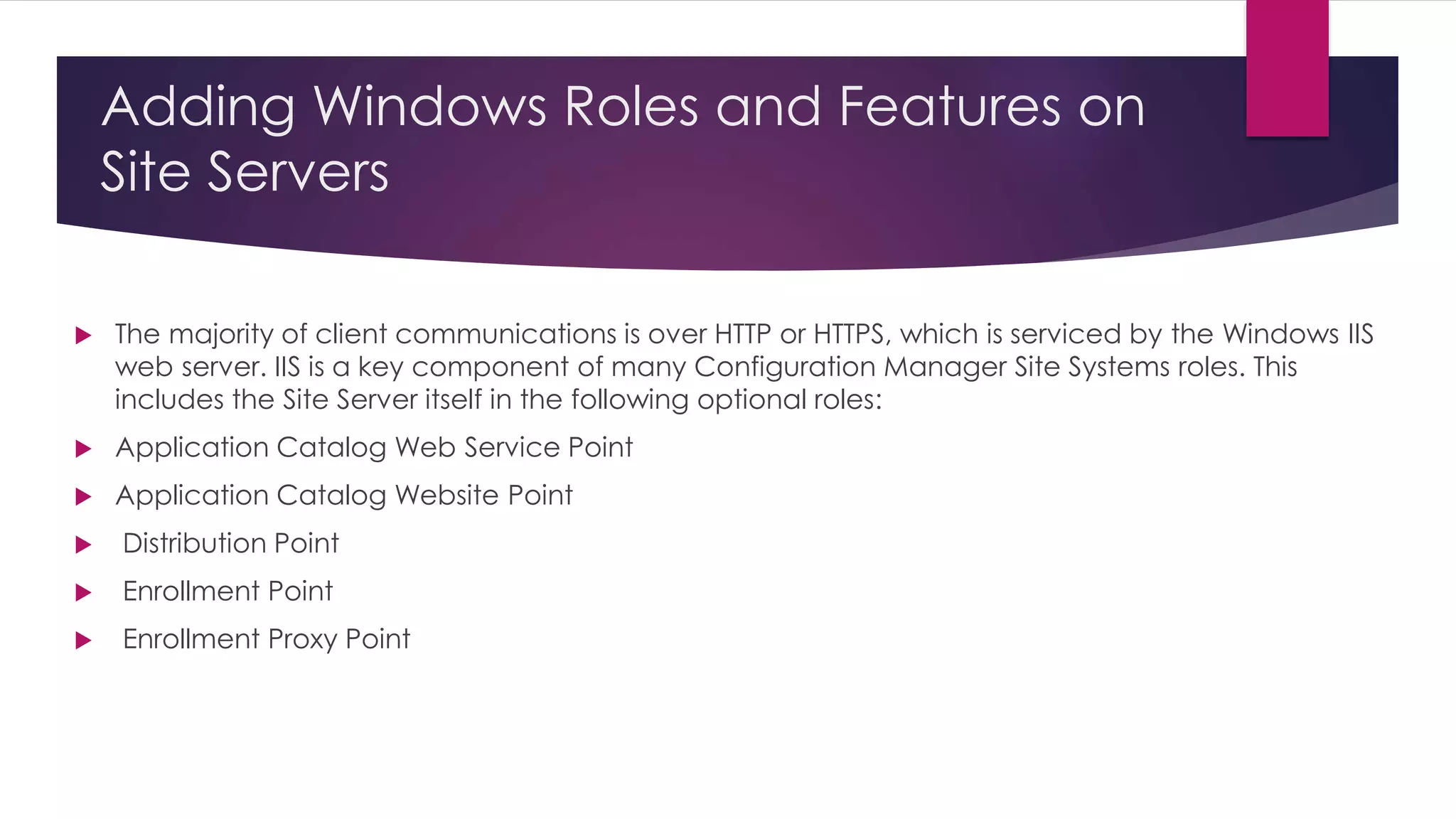Adding Windows Roles and Features on
Site Servers
 The majority of client communications is over HTTP or HTTPS, which is serviced by the Windows IIS
web server. IIS is a key component of many Configuration Manager Site Systems roles. This
includes the Site Server itself in the following optional roles:
 Application Catalog Web Service Point
 Application Catalog Website Point
 Distribution Point
 Enrollment Point
 Enrollment Proxy Point
 