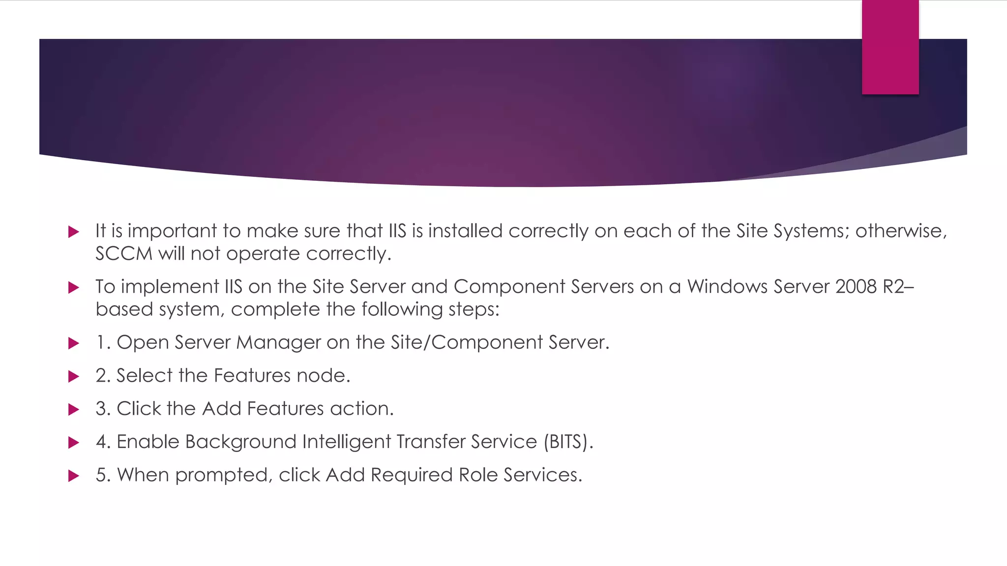  It is important to make sure that IIS is installed correctly on each of the Site Systems; otherwise,
SCCM will not operate correctly.
 To implement IIS on the Site Server and Component Servers on a Windows Server 2008 R2–
based system, complete the following steps:
 1. Open Server Manager on the Site/Component Server.
 2. Select the Features node.
 3. Click the Add Features action.
 4. Enable Background Intelligent Transfer Service (BITS).
 5. When prompted, click Add Required Role Services.
 