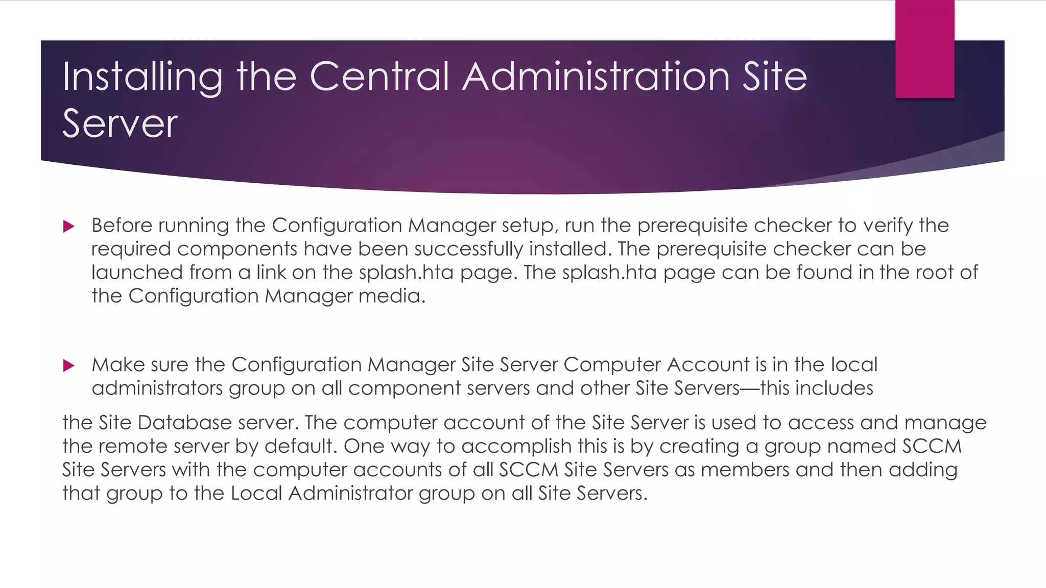 Installing the Central Administration Site
Server
 Before running the Configuration Manager setup, run the prerequisite checker to verify the
required components have been successfully installed. The prerequisite checker can be
launched from a link on the splash.hta page. The splash.hta page can be found in the root of
the Configuration Manager media.
 Make sure the Configuration Manager Site Server Computer Account is in the local
administrators group on all component servers and other Site Servers—this includes
the Site Database server. The computer account of the Site Server is used to access and manage
the remote server by default. One way to accomplish this is by creating a group named SCCM
Site Servers with the computer accounts of all SCCM Site Servers as members and then adding
that group to the Local Administrator group on all Site Servers.
 