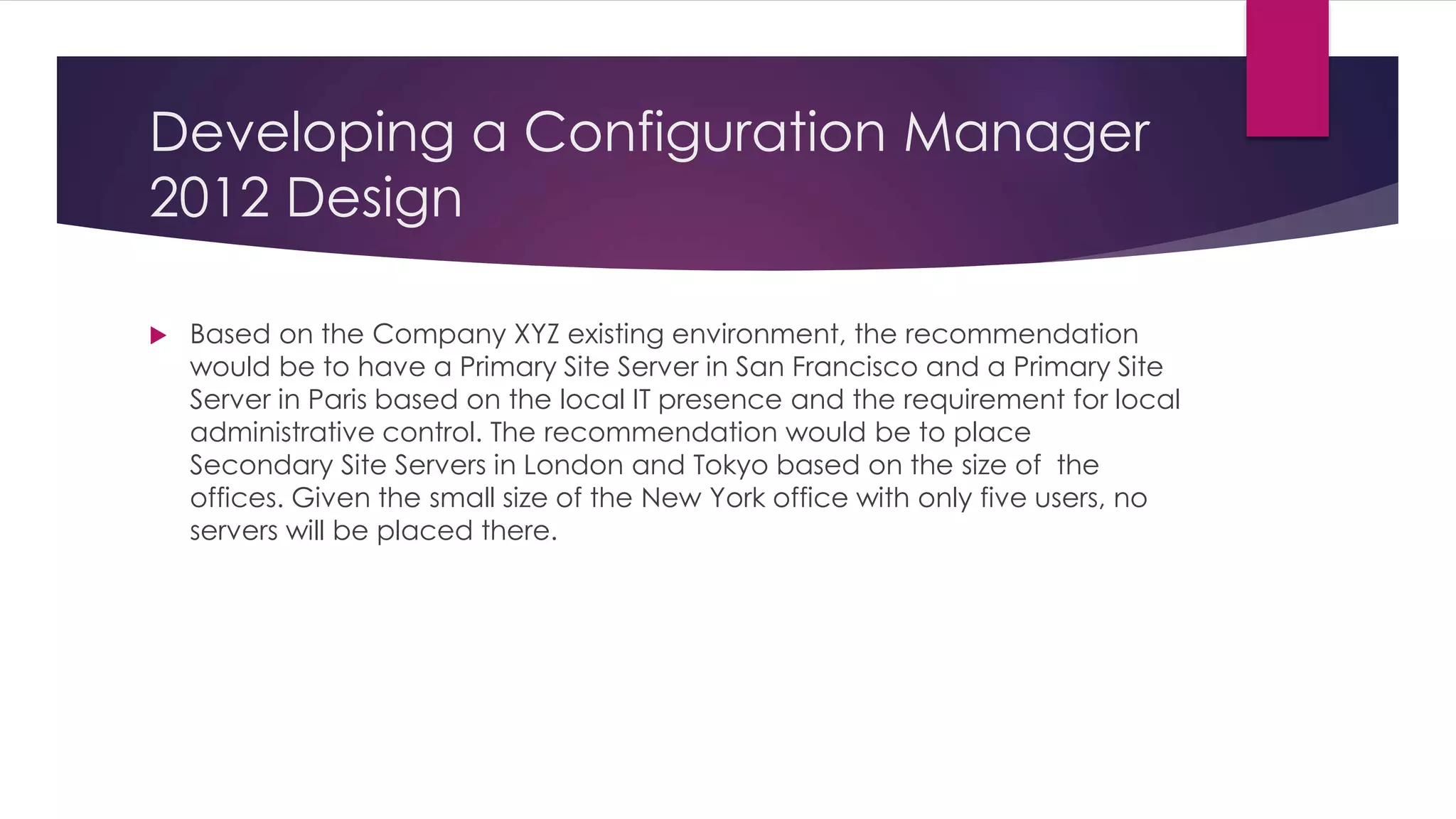 Developing a Configuration Manager
2012 Design
 Based on the Company XYZ existing environment, the recommendation
would be to have a Primary Site Server in San Francisco and a Primary Site
Server in Paris based on the local IT presence and the requirement for local
administrative control. The recommendation would be to place
Secondary Site Servers in London and Tokyo based on the size of the
offices. Given the small size of the New York office with only five users, no
servers will be placed there.
 