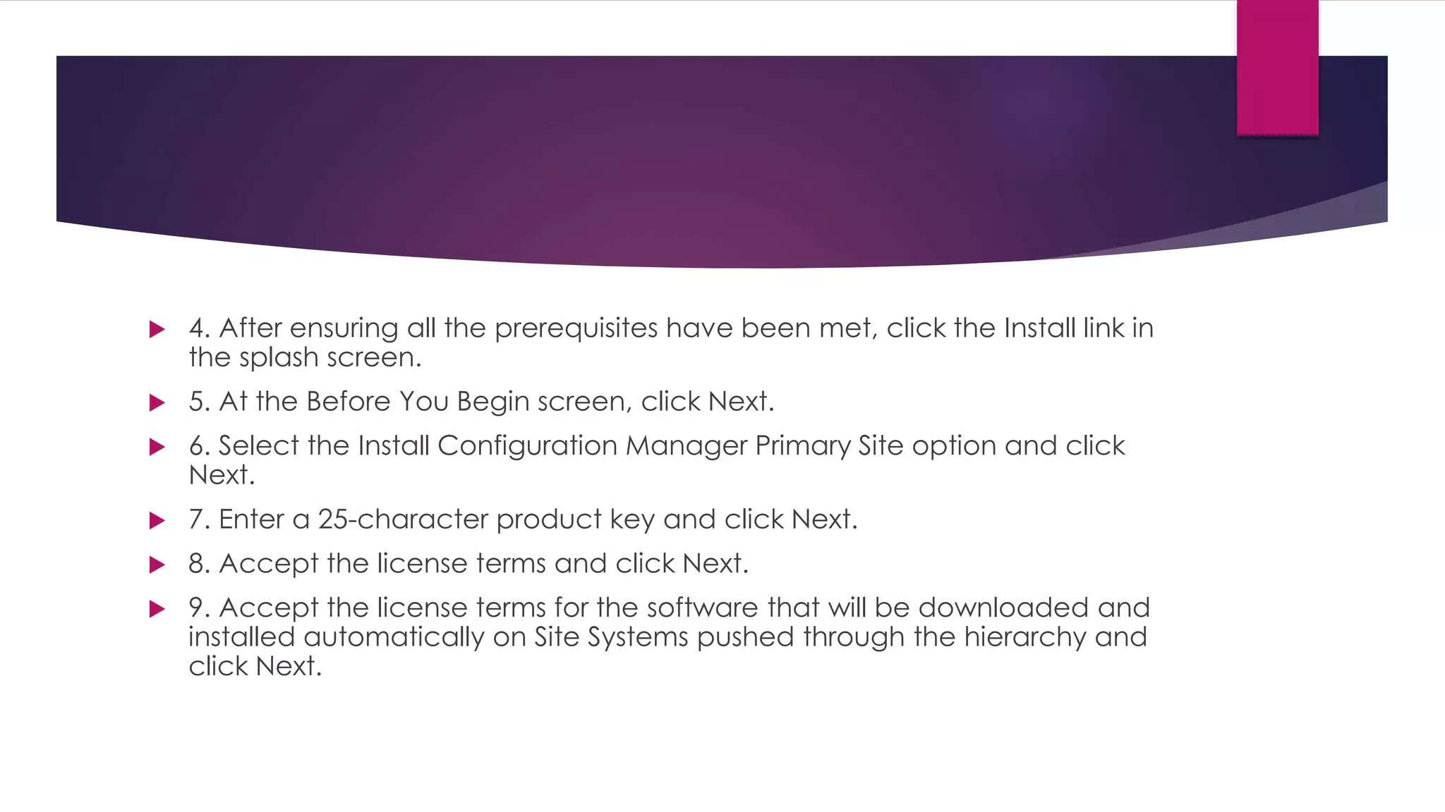  4. After ensuring all the prerequisites have been met, click the Install link in
the splash screen.
 5. At the Before You Begin screen, click Next.
 6. Select the Install Configuration Manager Primary Site option and click
Next.
 7. Enter a 25-character product key and click Next.
 8. Accept the license terms and click Next.
 9. Accept the license terms for the software that will be downloaded and
installed automatically on Site Systems pushed through the hierarchy and
click Next.
 