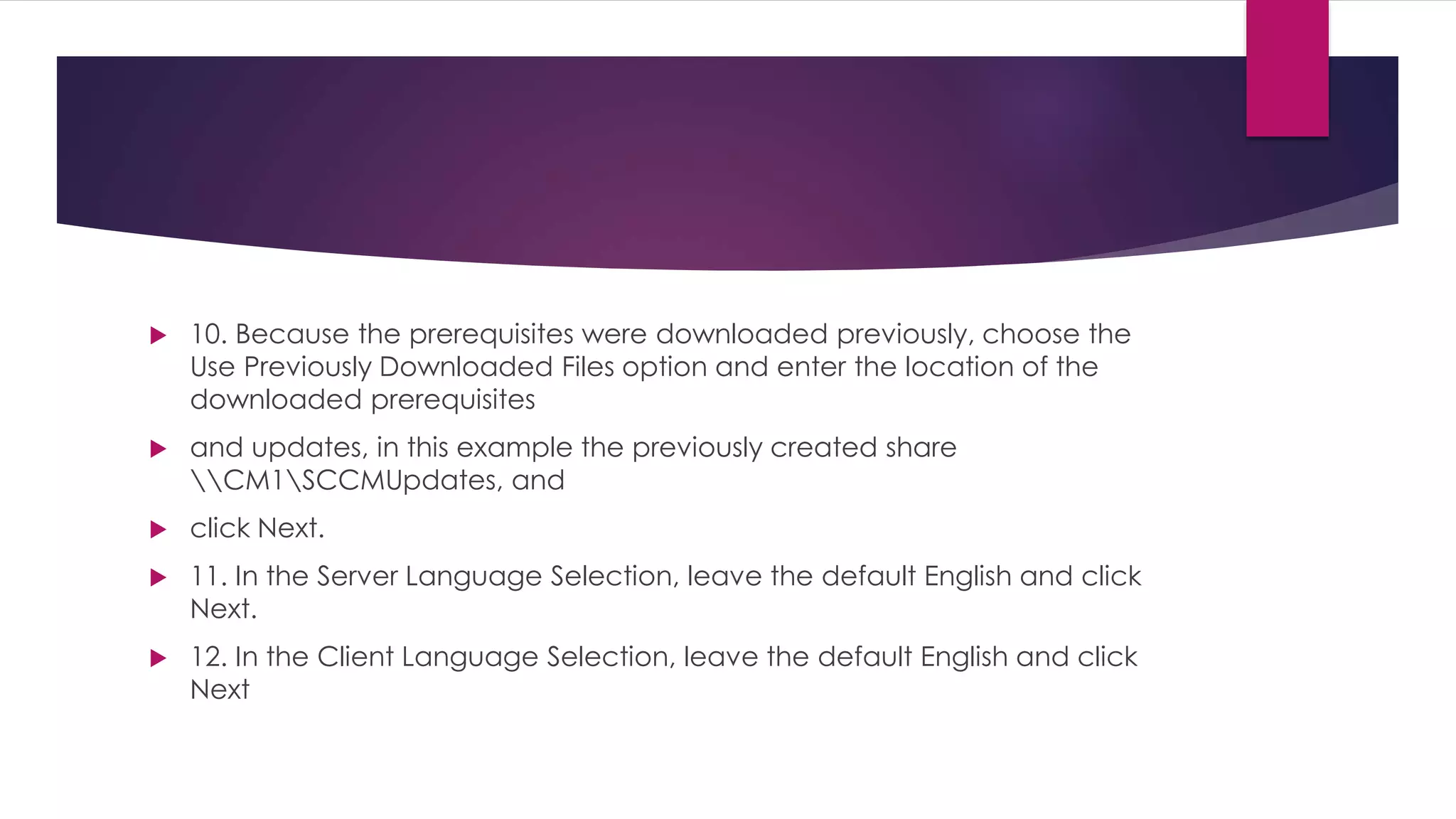  10. Because the prerequisites were downloaded previously, choose the
Use Previously Downloaded Files option and enter the location of the
downloaded prerequisites
 and updates, in this example the previously created share
CM1SCCMUpdates, and
 click Next.
 11. In the Server Language Selection, leave the default English and click
Next.
 12. In the Client Language Selection, leave the default English and click
Next
 