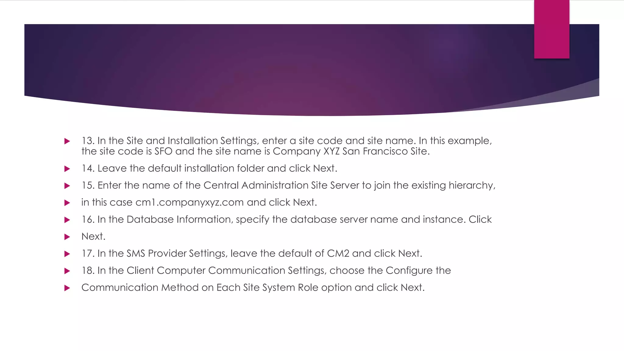  13. In the Site and Installation Settings, enter a site code and site name. In this example,
the site code is SFO and the site name is Company XYZ San Francisco Site.
 14. Leave the default installation folder and click Next.
 15. Enter the name of the Central Administration Site Server to join the existing hierarchy,
 in this case cm1.companyxyz.com and click Next.
 16. In the Database Information, specify the database server name and instance. Click
 Next.
 17. In the SMS Provider Settings, leave the default of CM2 and click Next.
 18. In the Client Computer Communication Settings, choose the Configure the
 Communication Method on Each Site System Role option and click Next.
 