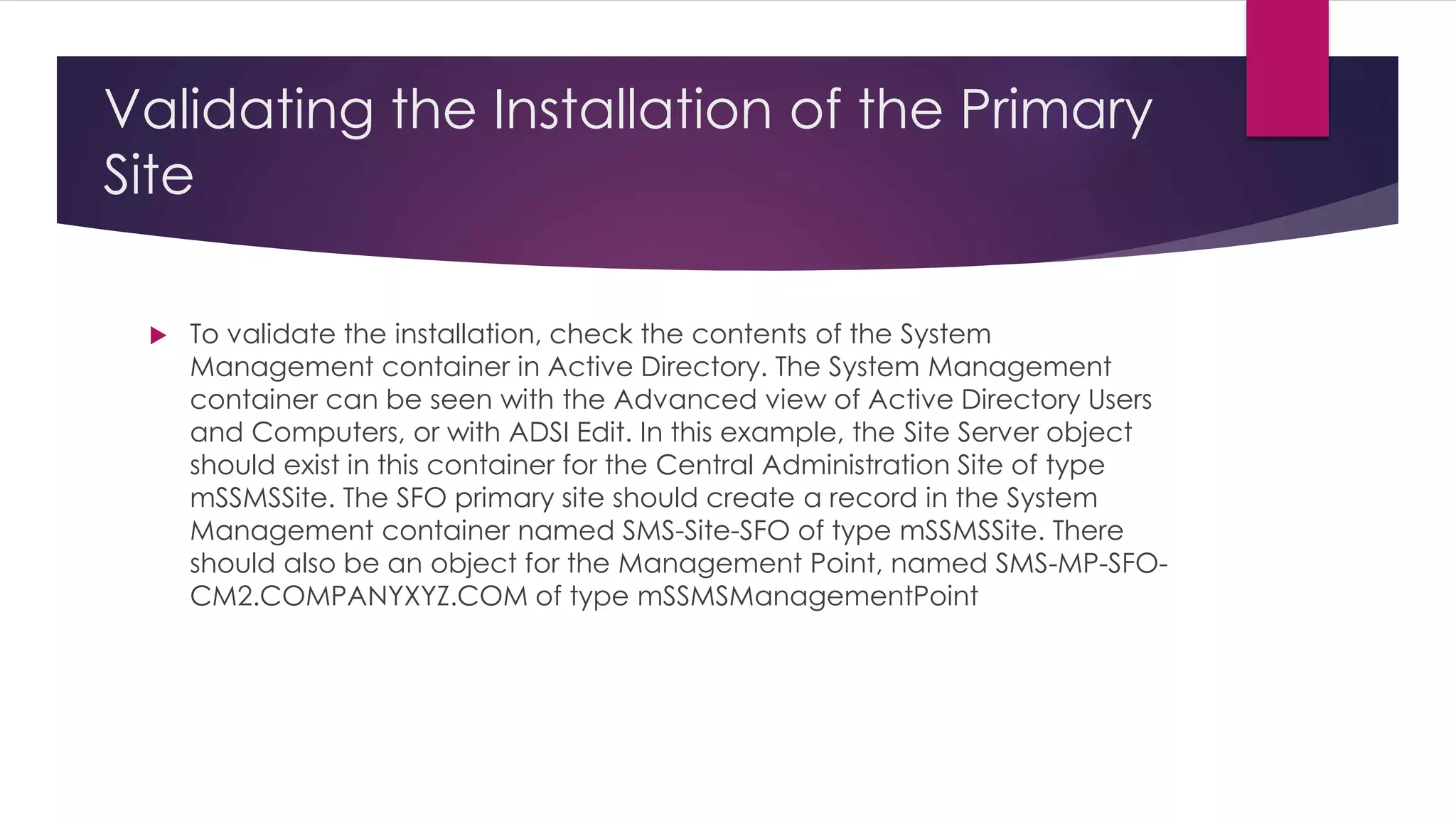 Validating the Installation of the Primary
Site
 To validate the installation, check the contents of the System
Management container in Active Directory. The System Management
container can be seen with the Advanced view of Active Directory Users
and Computers, or with ADSI Edit. In this example, the Site Server object
should exist in this container for the Central Administration Site of type
mSSMSSite. The SFO primary site should create a record in the System
Management container named SMS-Site-SFO of type mSSMSSite. There
should also be an object for the Management Point, named SMS-MP-SFO-
CM2.COMPANYXYZ.COM of type mSSMSManagementPoint
 