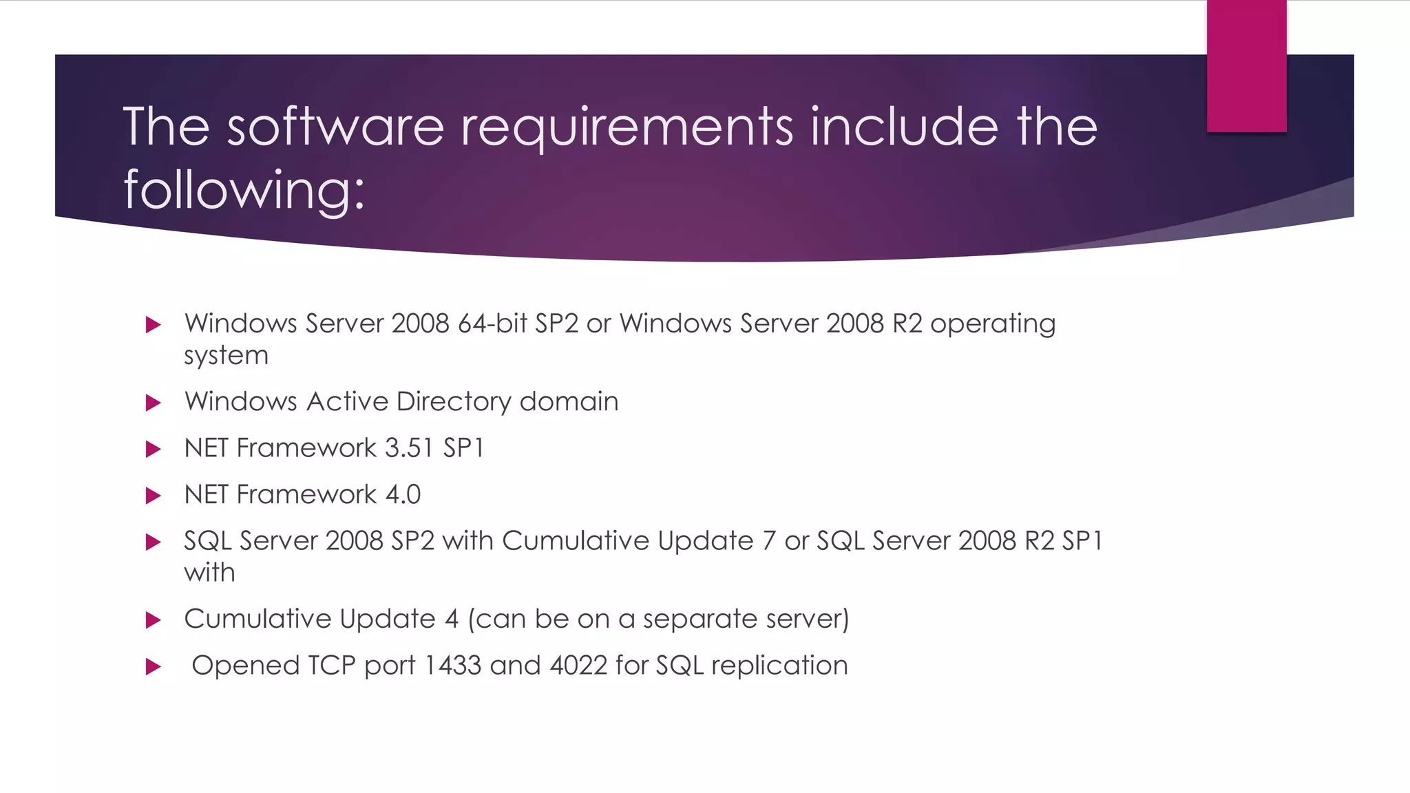 The software requirements include the
following:
 Windows Server 2008 64-bit SP2 or Windows Server 2008 R2 operating
system
 Windows Active Directory domain
 NET Framework 3.51 SP1
 NET Framework 4.0
 SQL Server 2008 SP2 with Cumulative Update 7 or SQL Server 2008 R2 SP1
with
 Cumulative Update 4 (can be on a separate server)
 Opened TCP port 1433 and 4022 for SQL replication
 