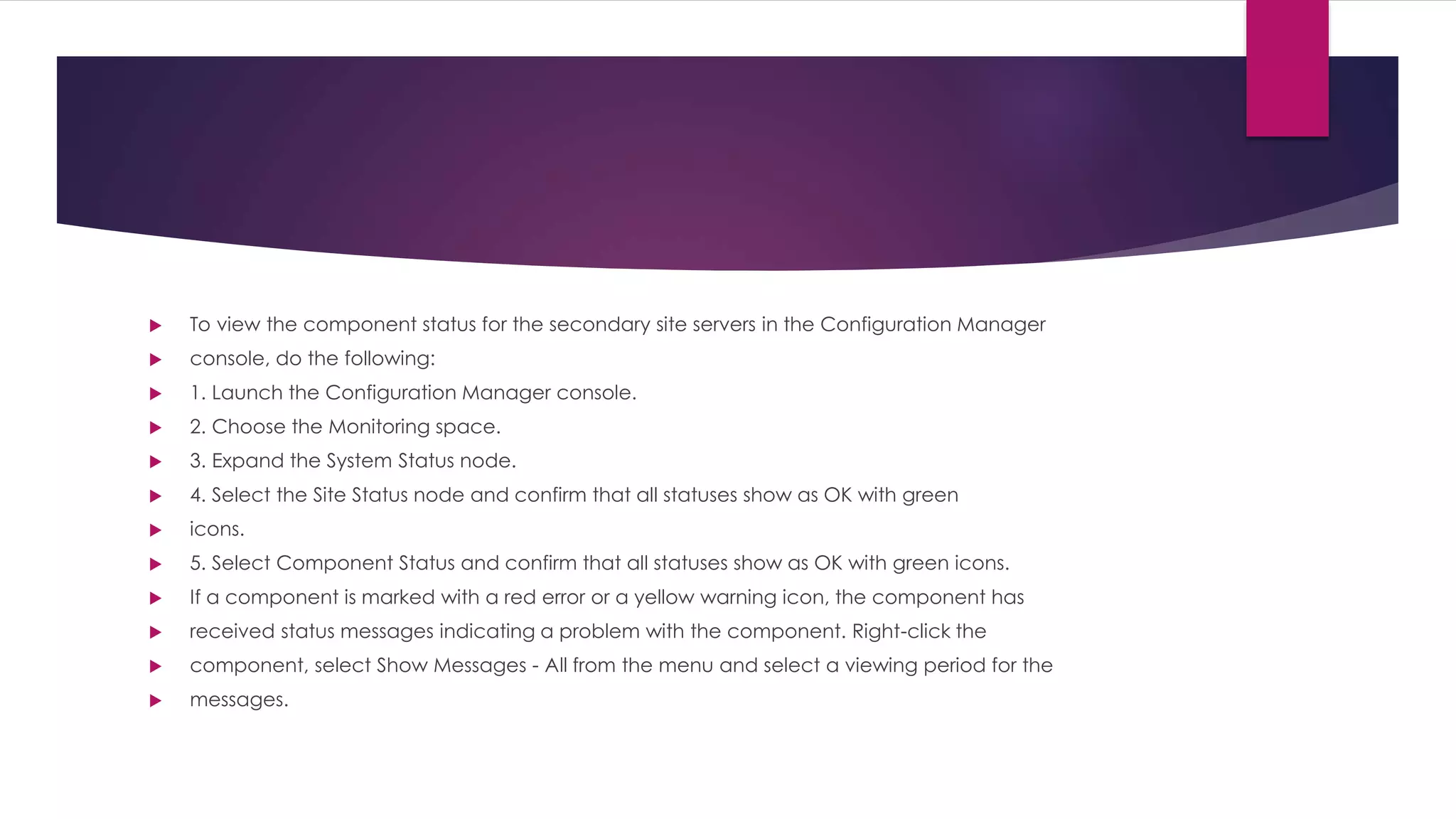  To view the component status for the secondary site servers in the Configuration Manager
 console, do the following:
 1. Launch the Configuration Manager console.
 2. Choose the Monitoring space.
 3. Expand the System Status node.
 4. Select the Site Status node and confirm that all statuses show as OK with green
 icons.
 5. Select Component Status and confirm that all statuses show as OK with green icons.
 If a component is marked with a red error or a yellow warning icon, the component has
 received status messages indicating a problem with the component. Right-click the
 component, select Show Messages - All from the menu and select a viewing period for the
 messages.
 