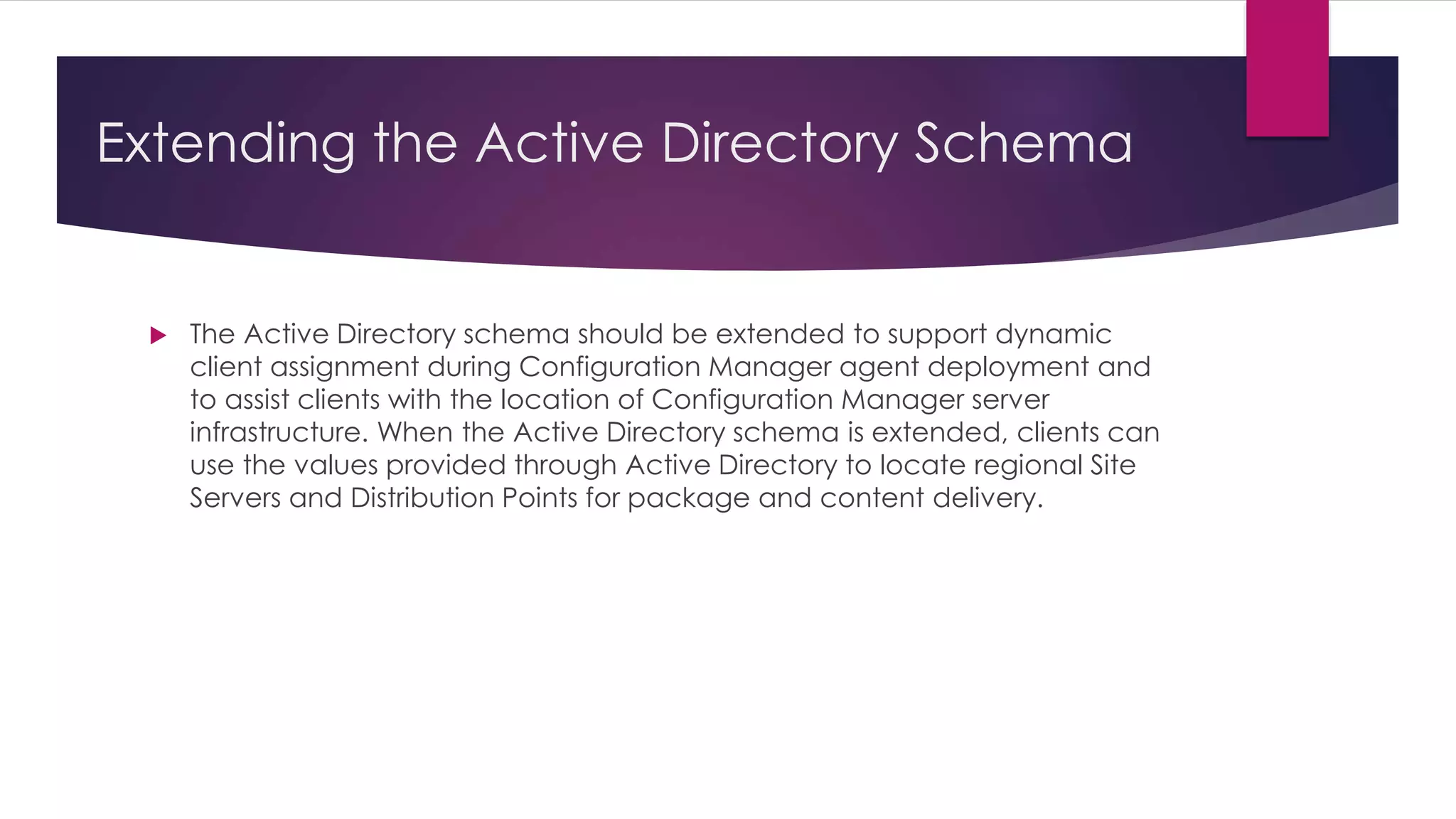 Extending the Active Directory Schema
 The Active Directory schema should be extended to support dynamic
client assignment during Configuration Manager agent deployment and
to assist clients with the location of Configuration Manager server
infrastructure. When the Active Directory schema is extended, clients can
use the values provided through Active Directory to locate regional Site
Servers and Distribution Points for package and content delivery.
 