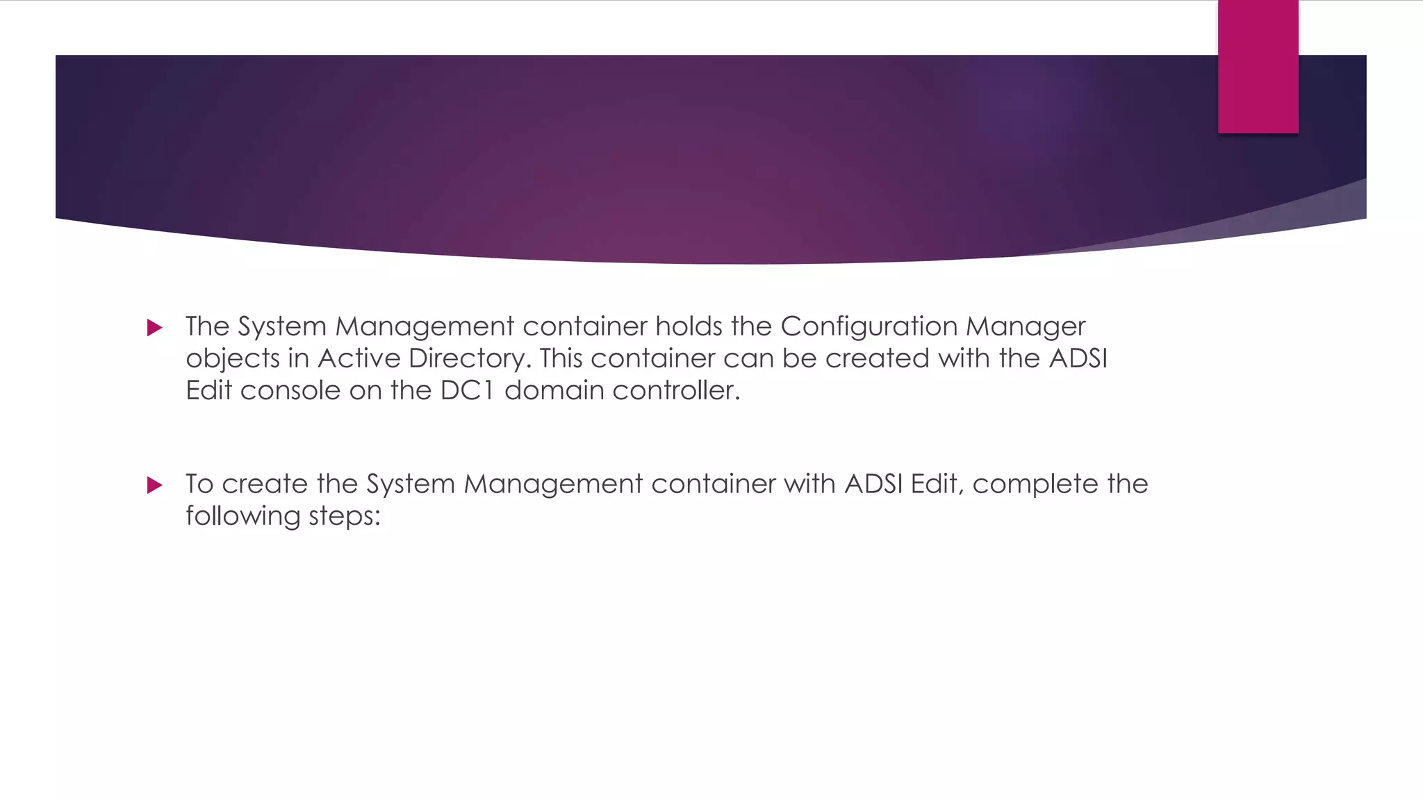  The System Management container holds the Configuration Manager
objects in Active Directory. This container can be created with the ADSI
Edit console on the DC1 domain controller.
 To create the System Management container with ADSI Edit, complete the
following steps:
 
