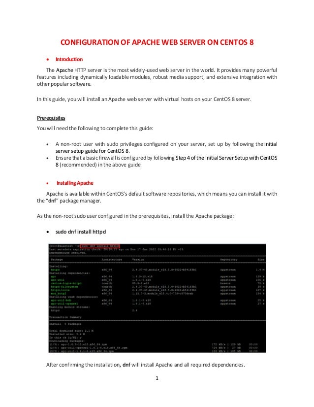 1
CONFIGURATION OF APACHE WEB SERVER ON CENTOS 8
 Introduction
The Apache HTTP server is the most widely-used web server in the world. It provides many powerful
features including dynamically loadable modules, robust media support, and extensive integration with
other popular software.
In this guide, you will install an Apache web server with virtual hosts on your CentOS 8 server.
Prerequisites
You will need the following to complete this guide:
 A non-root user with sudo privileges configured on your server, set up by following the initial
server setup guide for CentOS 8.
 Ensure that a basic firewall is configured by following Step 4 of the Initial Server Setup with CentOS
8 (recommended) in the above guide.
 InstallingApache
Apache is available within CentOS’s default software repositories, which means you can install it with
the “dnf” package manager.
As the non-root sudo user configured in the prerequisites, install the Apache package:
 sudo dnf install httpd
After confirming the installation, dnf will install Apache and all required dependencies.
 