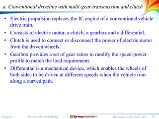 a. Conventional driveline with multi-gear transmission and clutch
• Electric propulsion replaces the IC engine of a conventionalvehicle
drive train.
• Consists of electric motor, a clutch, a gearbox and a differential.
• Clutch is used to connect or disconnect the power of electric motor
from the driven wheels.
• Gearbox provides a set of gear ratios to modify the speed-power
profile to match the load requirement.
• Differential is a mechanical device, which enables the wheels of
both sides to be driven at different speeds when the vehicle runs
along a curved path.
10Electric and Hybrid Vehicles2-Aug-16 Mr.Ajayan. S, Asst. Prof. - EEE
 