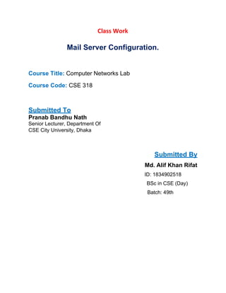Class Work
Mail Server Configuration.
Course Title: Computer Networks Lab
Course Code: CSE 318
Submitted To
Pranab Bandhu Nath
Senior Lecturer, Department Of
CSE City University, Dhaka
Submitted By
Md. Alif Khan Rifat
ID: 1834902518
BSc in CSE (Day)
Batch: 49th
 