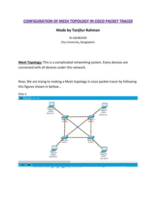 Made by Tanjilur Rahman
ID:182482509
City University, Bangladesh
Mesh Topology: This is a complicated networking system. Every devices are
connected with all devices under this network.
Now, We are trying to making a Mesh topology in cisco packet tracer by following
this figures shown in bellow…
Step 1:
 