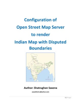 1 | P a g e
Configuration of
Open Street Map Server
to render
Indian Map with Disputed
Boundaries
Author: Shatrughan Saxena
azaadshatru@yahoo.com
 