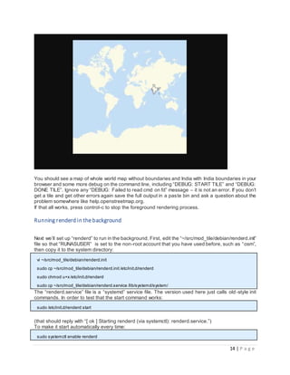 14 | P a g e
You should see a map of whole world map without boundaries and India with India boundaries in your
browser and some more debug on the command line, including “DEBUG: START TILE” and “DEBUG:
DONE TILE”. Ignore any “DEBUG: Failed to read cmd on fd” message – it is not an error. If you don’t
get a tile and get other errors again save the full output in a paste bin and ask a question about the
problem somewhere like help.openstreetmap.org.
If that all works, press control-c to stop the foreground rendering process.
Running renderd in the background
Next we’ll set up “renderd” to run in the background. First, edit the “~/src/mod_tile/debian/renderd.init”
file so that “RUNASUSER” is set to the non-root account that you have used before, such as “osm”,
then copy it to the system directory:
vi ~/src/mod_tile/debian/renderd.init
sudo cp ~/src/mod_tile/debian/renderd.init /etc/init.d/renderd
sudo chmod u+x /etc/init.d/renderd
sudo cp ~/src/mod_tile/debian/renderd.service /lib/systemd/system/
The “renderd.service” file is a “systemd” service file. The version used here just calls old-style init
commands. In order to test that the start command works:
sudo /etc/init.d/renderd start
(that should reply with “[ ok ] Starting renderd (via systemctl): renderd.service.”)
To make it start automatically every time:
sudo systemctl enable renderd
 