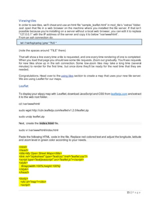15 | P a g e
Viewing tiles
In order to see tiles, we’ll cheat and use an html file “sample_leaflet.html” in mod_tile’s “extras” folder.
Just open that file in a web browser on the machine where you installed the tile server. If that isn’t
possible because you’re installing on a server without a local web browser, you can edit it to replace
“127.0.0.1” with the IP address of the server and copy it to below “/var/www/html”.
From an ssh connection do:
tail -f /var/log/syslog | grep " TILE "
(note the spaces around “TILE” there)
That will show a line every time a tile is requested, and one every time rendering of one is completed.
When you load that page you should see some tile requests. Zoom out gradually. You’ll see requests
for new tiles show up in the ssh connection. Some low-zoom tiles may take a long time (several
minutes) to render for the first time, but once done they’ll be ready for the next time that they are
needed.
Congratulations. Head over to the using tiles section to create a map that uses your new tile server.
We are using Leaflet for our maps.
Leaflet
To displayyour slippy map with Leaftlet,download JavaScript and CSS from leaftletjs.com and extract
it to the web root folder.
cd /var/www/html/
sudo wget http://cdn.leafletjs.com/leaflet/v1.2.0/leaflet.zip
sudo unzip leaflet.zip
Next, create the index.html file.
sudo vi /var/www/html/index.html
Paste the following HTML code in the file. Replace red-colored text and adjust the longitude, latitude
and zoom level in green color according to your needs.
<html>
<head>
<title>My Open Street Maps</title>
<link rel="stylesheet" type="text/css" href="leaflet.css"/>
<script type="text/javascript" src="leaflet.js"></script>
<style>
#map{width:100%;height:100%}
</style>
</head>
<body>
<div id="map"></div>
<script>
 