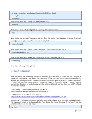 7 | P a g e
git clone -b switch2osm git://github.com/SomeoneElseOSM/mod_tile.git
cd mod_tile
./autogen.sh
(that should finish with “autoreconf: Leaving directory `.'”)
./configure
(that should finish with “config.status: executing libtool commands”)
make
Note that some “worrying” messages will scroll up the screen here. However it should finish with
“make[1]: Leaving directory ‘/home/osm/src/mod_tile'”.
sudo make install
(that should finish with “make[1]: Leaving directory ‘/home/osm/src/mod_tile'”)
sudo make install-mod_tile
(that should finish with “chmod 644 /usr/lib/apache2/modules/mod_tile.so”)
sudo ldconfig
(that shouldn’t reply with anything)
Stylesheet configuration
Now that all of the necessary software is installed, you will need to download and configure a
stylesheet. The style we’ll use here is the one thatuse by the “standard” map on the openstreetmap.org
website. It’s chosen because it’s well documented and should work anywhere in the world (including
in places with non-latin place names). There are a couple of downsides though – it’s very much a
compromise designed to work globally, and it’s quite complicated to understand and modify, should
you need to do that.
The home of “OpenStreetMap Carto” on the web is
https://github.com/gravitystorm/openstreetmap-carto/
and it has its own installation instructions at
https://github.com/gravitystorm/openstreetmap-carto/blob/master/INSTALL.md
although we’ll cover everything that needs to be done here. Here we’re assuming that we’re storing
the stylesheet details in a directory below “src” below the home directory of the “osm” user (or
whichever other one you are using)
cd ~/src
 