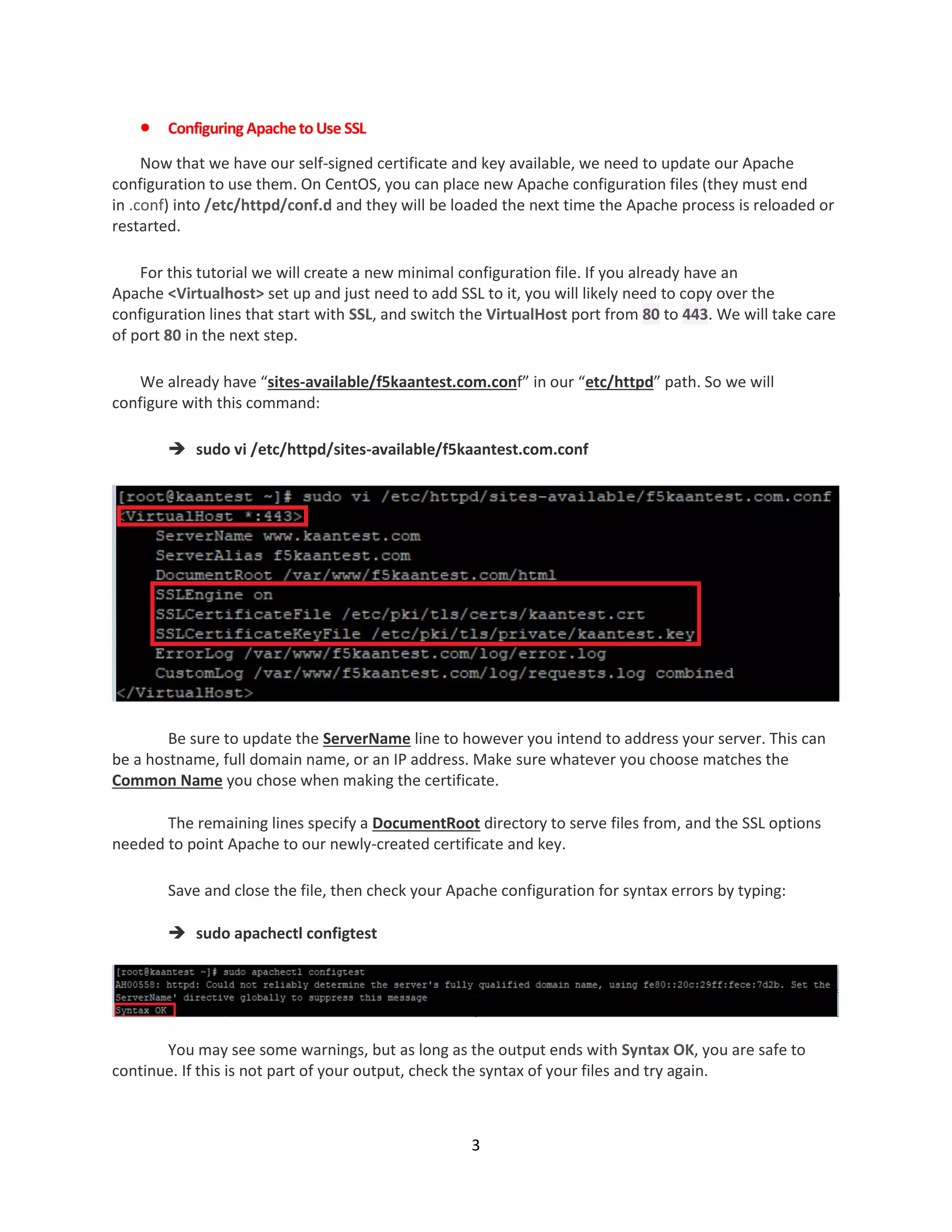 3
 Configuring ApachetoUse SSL
Now that we have our self-signed certificate and key available, we need to update our Apache
configuration to use them. On CentOS, you can place new Apache configuration files (they must end
in .conf) into /etc/httpd/conf.d and they will be loaded the next time the Apache process is reloaded or
restarted.
For this tutorial we will create a new minimal configuration file. If you already have an
Apache <Virtualhost> set up and just need to add SSL to it, you will likely need to copy over the
configuration lines that start with SSL, and switch the VirtualHost port from 80 to 443. We will take care
of port 80 in the next step.
We already have “sites-available/f5kaantest.com.conf” in our “etc/httpd” path. So we will
configure with this command:
 sudo vi /etc/httpd/sites-available/f5kaantest.com.conf
Be sure to update the ServerName line to however you intend to address your server. This can
be a hostname, full domain name, or an IP address. Make sure whatever you choose matches the
Common Name you chose when making the certificate.
The remaining lines specify a DocumentRoot directory to serve files from, and the SSL options
needed to point Apache to our newly-created certificate and key.
Save and close the file, then check your Apache configuration for syntax errors by typing:
 sudo apachectl configtest
You may see some warnings, but as long as the output ends with Syntax OK, you are safe to
continue. If this is not part of your output, check the syntax of your files and try again.
 
