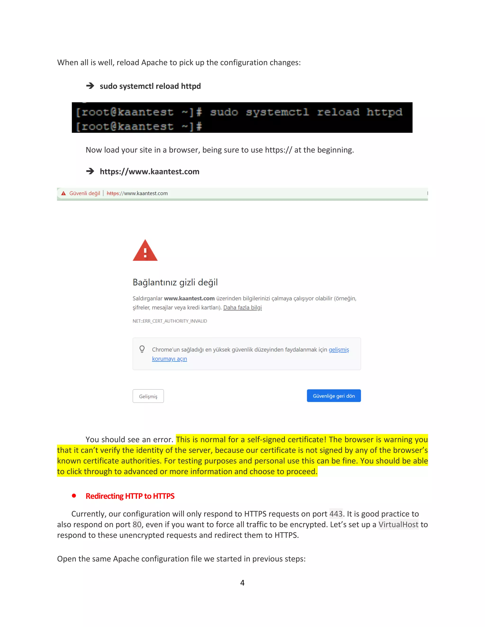 4
When all is well, reload Apache to pick up the configuration changes:
 sudo systemctl reload httpd
Now load your site in a browser, being sure to use https:// at the beginning.
 https://www.kaantest.com
You should see an error. This is normal for a self-signed certificate! The browser is warning you
that it can’t verify the identity of the server, because our certificate is not signed by any of the browser’s
known certificate authorities. For testing purposes and personal use this can be fine. You should be able
to click through to advanced or more information and choose to proceed.
 Redirecting HTTP toHTTPS
Currently, our configuration will only respond to HTTPS requests on port 443. It is good practice to
also respond on port 80, even if you want to force all traffic to be encrypted. Let’s set up a VirtualHost to
respond to these unencrypted requests and redirect them to HTTPS.
Open the same Apache configuration file we started in previous steps:
 