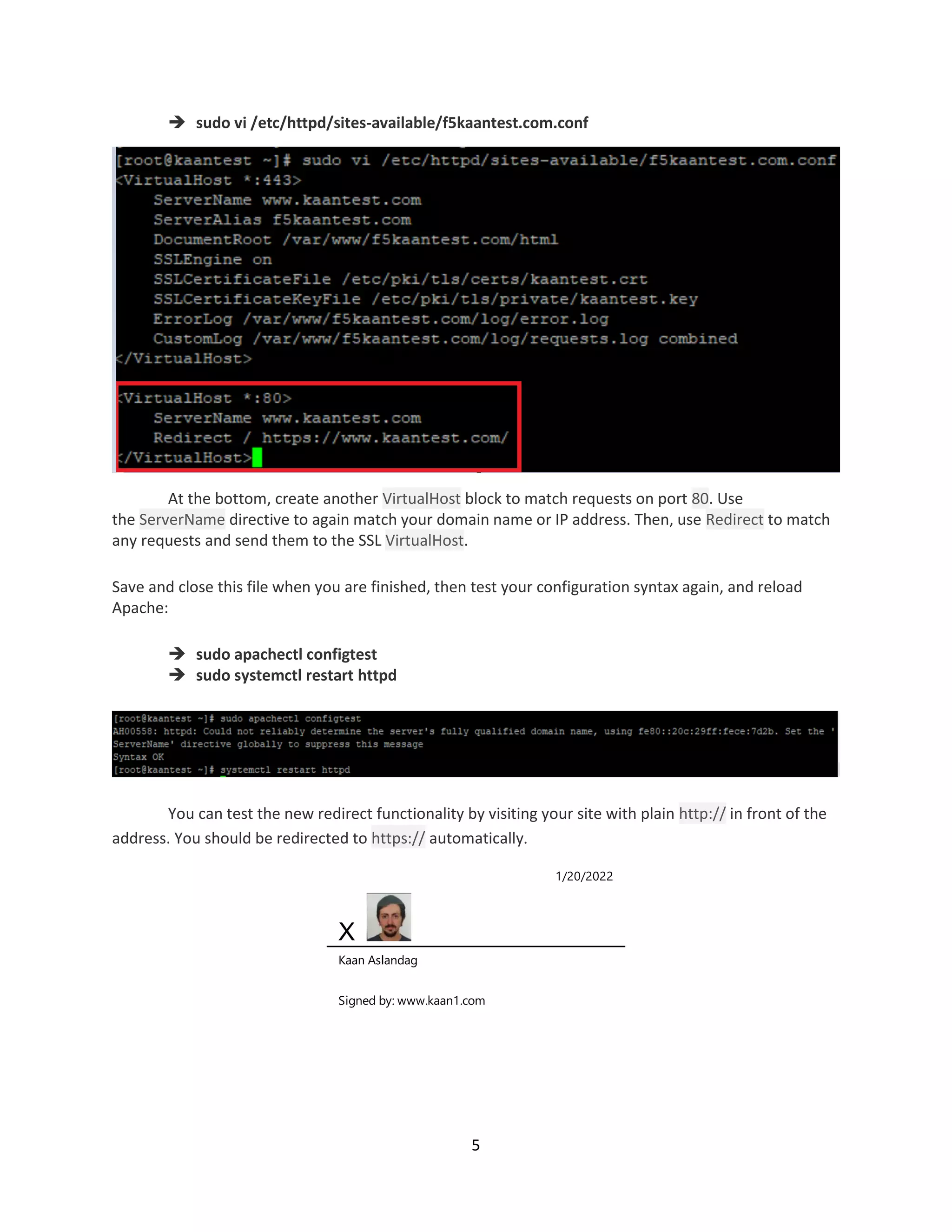 5
 sudo vi /etc/httpd/sites-available/f5kaantest.com.conf
At the bottom, create another VirtualHost block to match requests on port 80. Use
the ServerName directive to again match your domain name or IP address. Then, use Redirect to match
any requests and send them to the SSL VirtualHost.
Save and close this file when you are finished, then test your configuration syntax again, and reload
Apache:
 sudo apachectl configtest
 sudo systemctl restart httpd
You can test the new redirect functionality by visiting your site with plain http:// in front of the
address. You should be redirected to https:// automatically.
1/20/2022
X
Kaan Aslandag
Signed by: www.kaan1.com
 