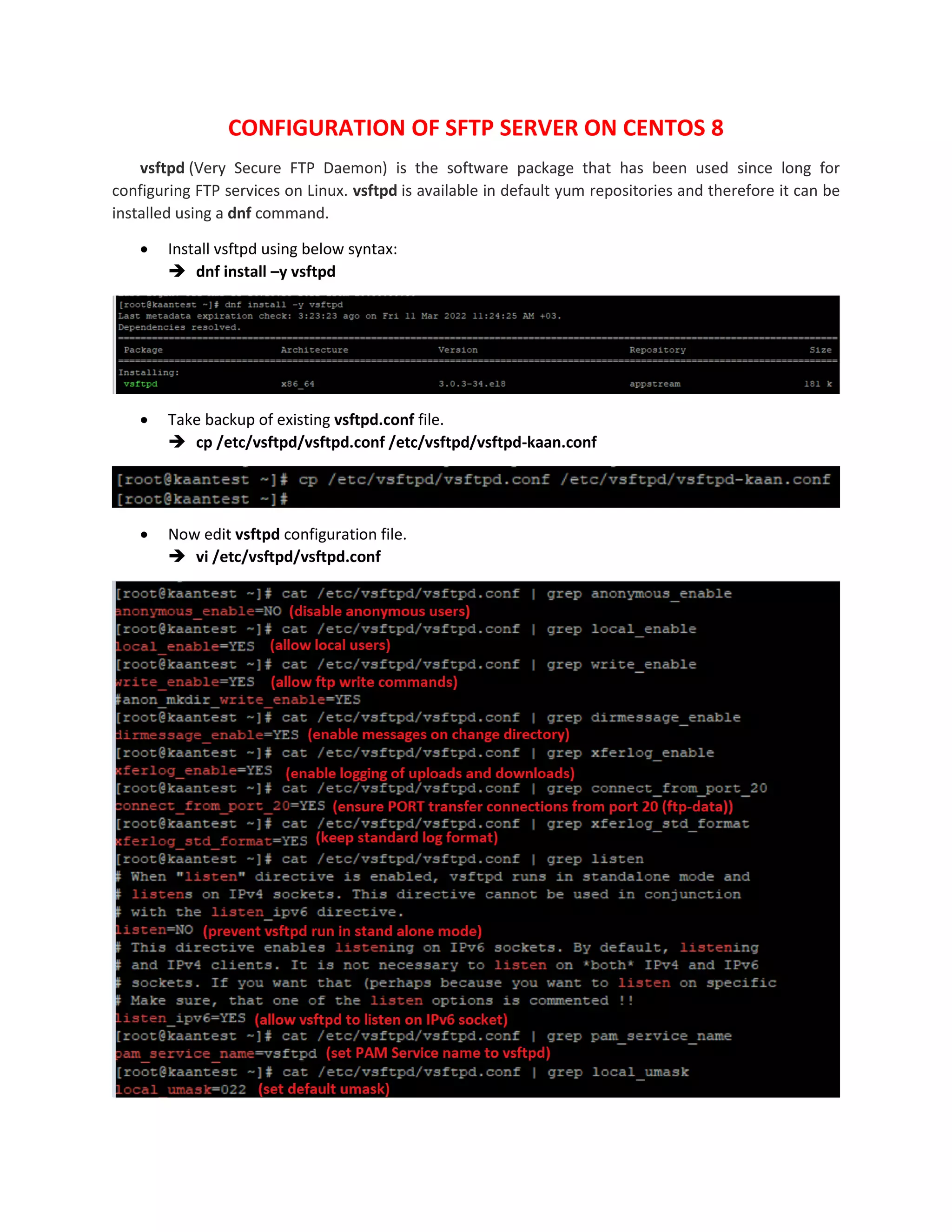 CONFIGURATION OF SFTP SERVER ON CENTOS 8
vsftpd (Very Secure FTP Daemon) is the software package that has been used since long for
configuring FTP services on Linux. vsftpd is available in default yum repositories and therefore it can be
installed using a dnf command.
 Install vsftpd using below syntax:
 dnf install –y vsftpd
 Take backup of existing vsftpd.conf file.
 cp /etc/vsftpd/vsftpd.conf /etc/vsftpd/vsftpd-kaan.conf
 Now edit vsftpd configuration file.
 vi /etc/vsftpd/vsftpd.conf
 