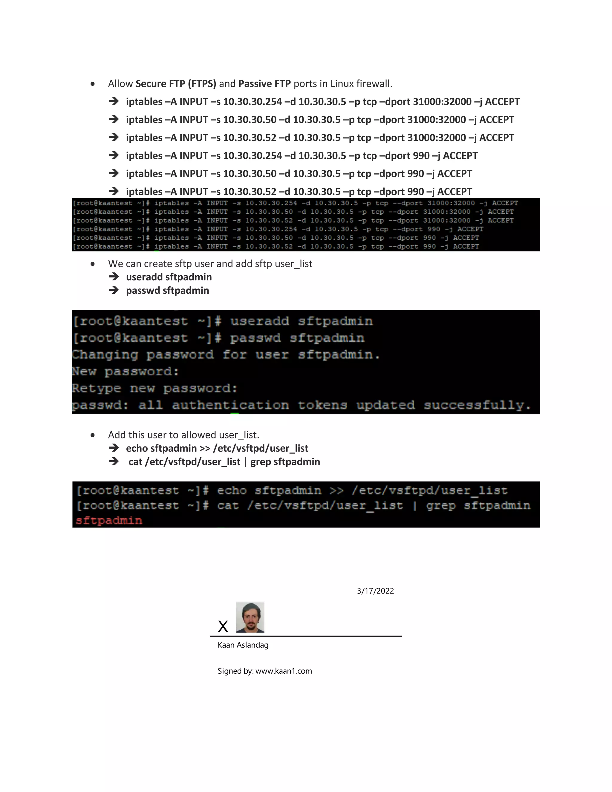 Allow Secure FTP (FTPS) and Passive FTP ports in Linux firewall.
 iptables –A INPUT –s 10.30.30.254 –d 10.30.30.5 –p tcp –dport 31000:32000 –j ACCEPT
 iptables –A INPUT –s 10.30.30.50 –d 10.30.30.5 –p tcp –dport 31000:32000 –j ACCEPT
 iptables –A INPUT –s 10.30.30.52 –d 10.30.30.5 –p tcp –dport 31000:32000 –j ACCEPT
 iptables –A INPUT –s 10.30.30.254 –d 10.30.30.5 –p tcp –dport 990 –j ACCEPT
 iptables –A INPUT –s 10.30.30.50 –d 10.30.30.5 –p tcp –dport 990 –j ACCEPT
 iptables –A INPUT –s 10.30.30.52 –d 10.30.30.5 –p tcp –dport 990 –j ACCEPT
 We can create sftp user and add sftp user_list
 useradd sftpadmin
 passwd sftpadmin
 Add this user to allowed user_list.
 echo sftpadmin >> /etc/vsftpd/user_list
 cat /etc/vsftpd/user_list | grep sftpadmin
3/17/2022
X
Kaan Aslandag
Signed by: www.kaan1.com
 