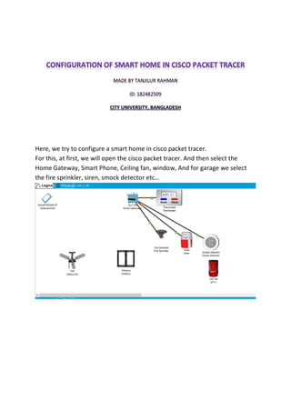 Here, we try to configure a smart home in cisco packet tracer.
For this, at first, we will open the cisco packet tracer. And then select the
Home Gateway, Smart Phone, Ceiling fan, window, And for garage we select
the fire sprinkler, siren, smock detector etc…
 
