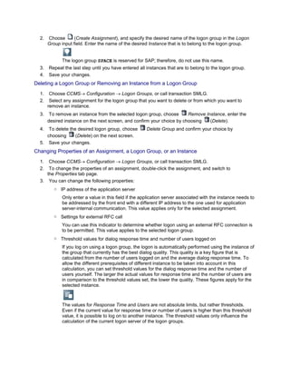 2.   Choose       (Create Assignment), and specify the desired name of the logon group in the Logon
           Group input field. Enter the name of the desired Instance that is to belong to the logon group.


                 The logon group SPACE is reserved for SAP; therefore, do not use this name.
      3.   Repeat the last step until you have entered all instances that are to belong to the logon group.
      4.   Save your changes.
Deleting a Logon Group or Removing an Instance from a Logon Group
...




      1.    Choose CCMS Configuration         Logon Groups, or call transaction SMLG.
      2.    Select any assignment for the logon group that you want to delete or from which you want to
           remove an instance.
      3.    To remove an instance from the selected logon group, choose      Remove Instance, enter the
           desired instance on the next screen, and confirm your choice by choosing   (Delete).
      4.  To delete the desired logon group, choose        Delete Group and confirm your choice by
         choosing      (Delete) on the next screen.
      5. Save your changes.
Changing Properties of an Assignment, a Logon Group, or an Instance
...




      1.  Choose CCMS Configuration         Logon Groups, or call transaction SMLG.
      2.  To change the properties of an assignment, double-click the assignment, and switch to
         the Properties tab page.
      3. You can change the following properties:
              ○ IP address of the application server
                 Only enter a value in this field if the application server associated with the instance needs to
                 be addressed by the front end with a different IP address to the one used for application
                 server-internal communication. This value applies only for the selected assignment.
              ○ Settings for external RFC call
                 You can use this indicator to determine whether logon using an external RFC connection is
                 to be permitted. This value applies to the selected logon group.
              ○ Threshold values for dialog response time and number of users logged on
                 If you log on using a logon group, the logon is automatically performed using the instance of
                 the group that currently has the best dialog quality. This quality is a key figure that is
                 calculated from the number of users logged on and the average dialog response time. To
                 allow the different prerequisites of different instance to be taken into account in this
                 calculation, you can set threshold values for the dialog response time and the number of
                 users yourself. The larger the actual values for response time and the number of users are
                 in comparison to the threshold values set, the lower the quality. These figures apply for the
                 selected instance.



                 The values for Response Time and Users are not absolute limits, but rather thresholds.
                 Even if the current value for response time or number of users is higher than this threshold
                 value, it is possible to log on to another instance. The threshold values only influence the
                 calculation of the current logon server of the logon groups.
 