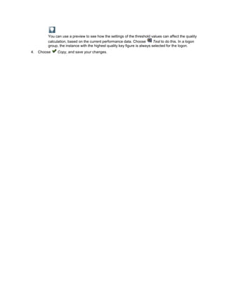 You can use a preview to see how the settings of the threshold values can affect the quality
         calculation, based on the current performance data. Choose         Test to do this. In a logon
         group, the instance with the highest quality key figure is always selected for the logon.
4.   Choose   Copy, and save your changes.
 