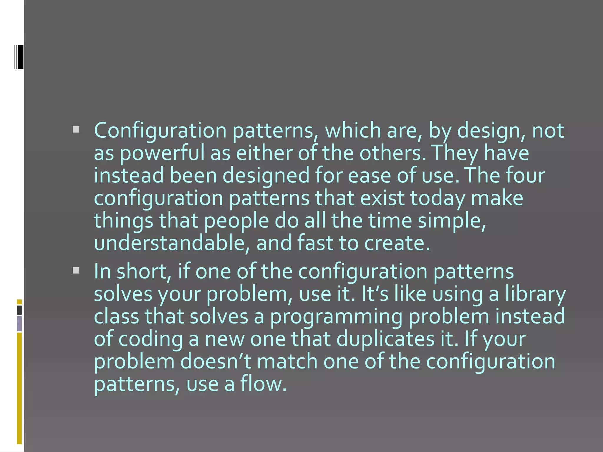  Configuration patterns, which are, by design, not as powerful as either of the others.They have instead been designed for ease of use.The four configuration patterns that exist today make things that people do all the time simple, understandable, and fast to create.  In short, if one of the configuration patterns solves your problem, use it. It’s like using a library class that solves a programming problem instead of coding a new one that duplicates it. If your problem doesn’t match one of the configuration patterns, use a flow. 