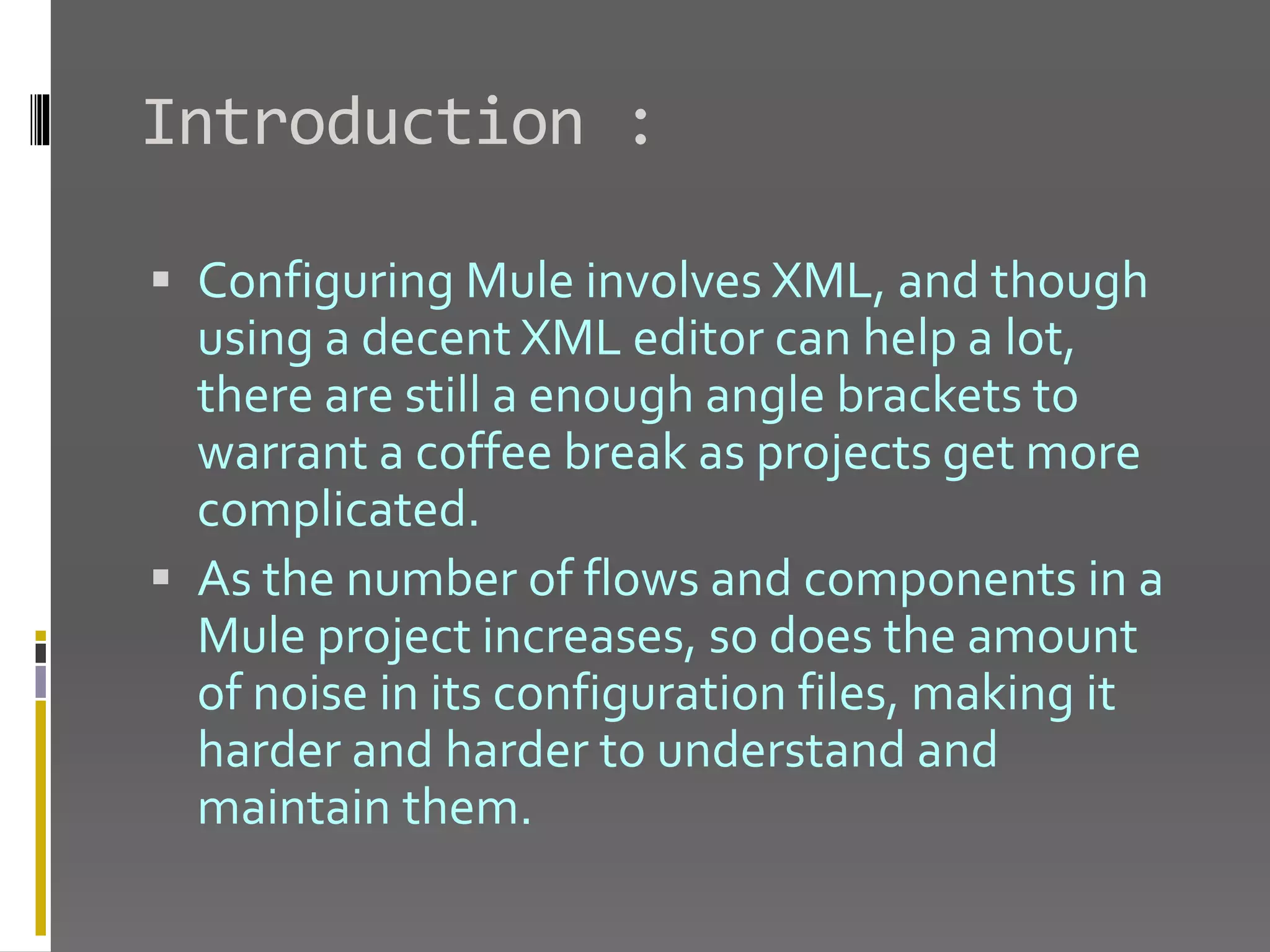 Introduction :  Configuring Mule involves XML, and though using a decent XML editor can help a lot, there are still a enough angle brackets to warrant a coffee break as projects get more complicated.  As the number of flows and components in a Mule project increases, so does the amount of noise in its configuration files, making it harder and harder to understand and maintain them. 