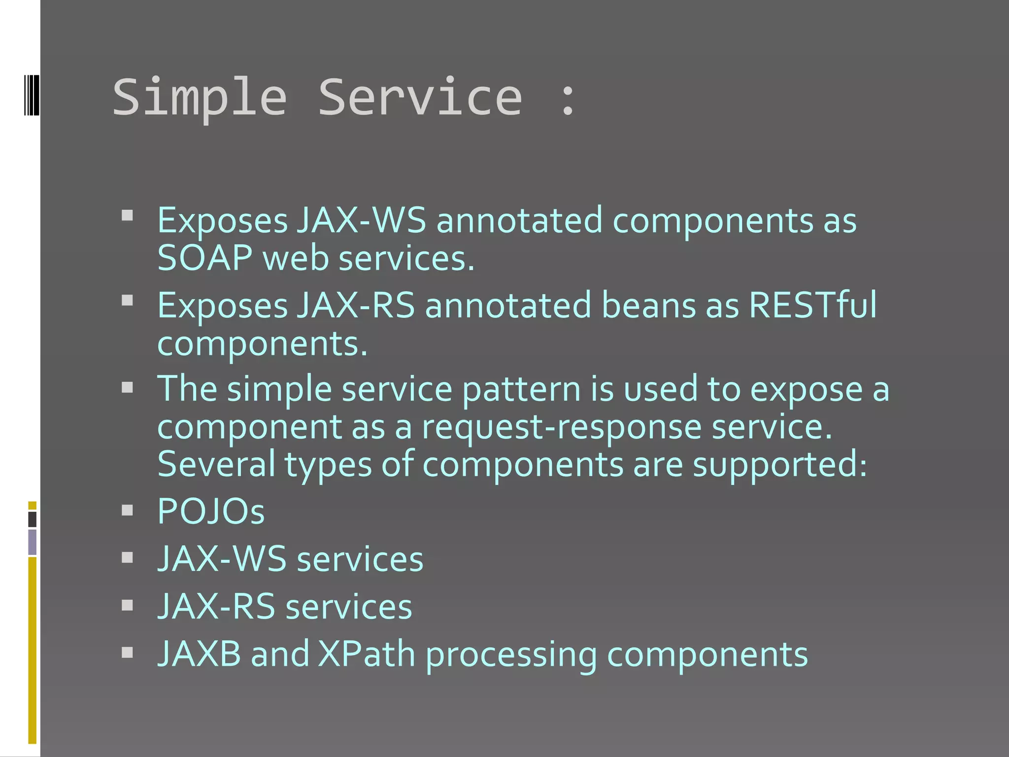 Simple Service :  Exposes JAX-WS annotated components as SOAP web services.  Exposes JAX-RS annotated beans as RESTful components.  The simple service pattern is used to expose a component as a request-response service. Several types of components are supported:  POJOs  JAX-WS services  JAX-RS services  JAXB and XPath processing components 