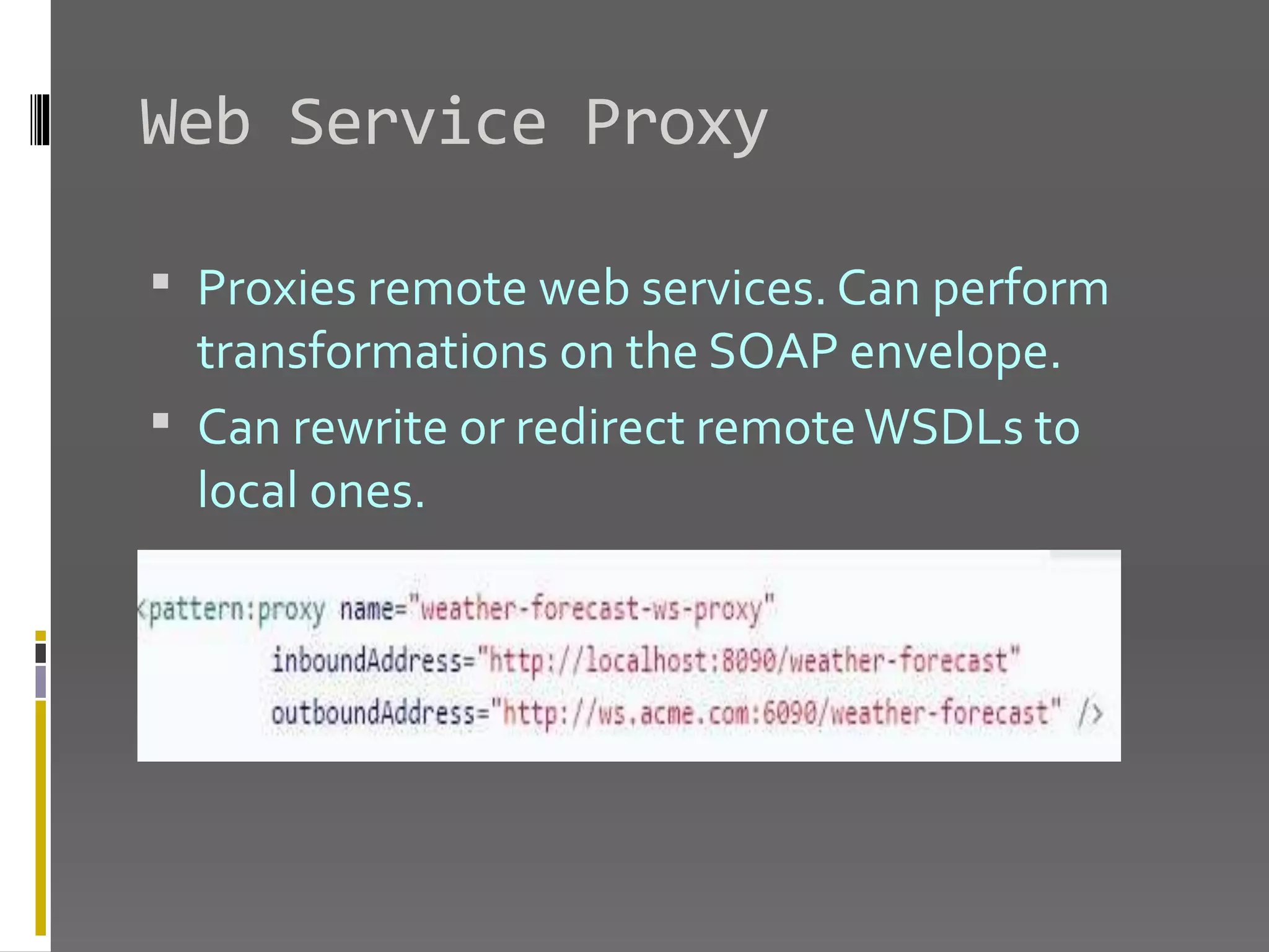 Web Service Proxy  Proxies remote web services. Can perform transformations on the SOAP envelope.  Can rewrite or redirect remoteWSDLs to local ones. 