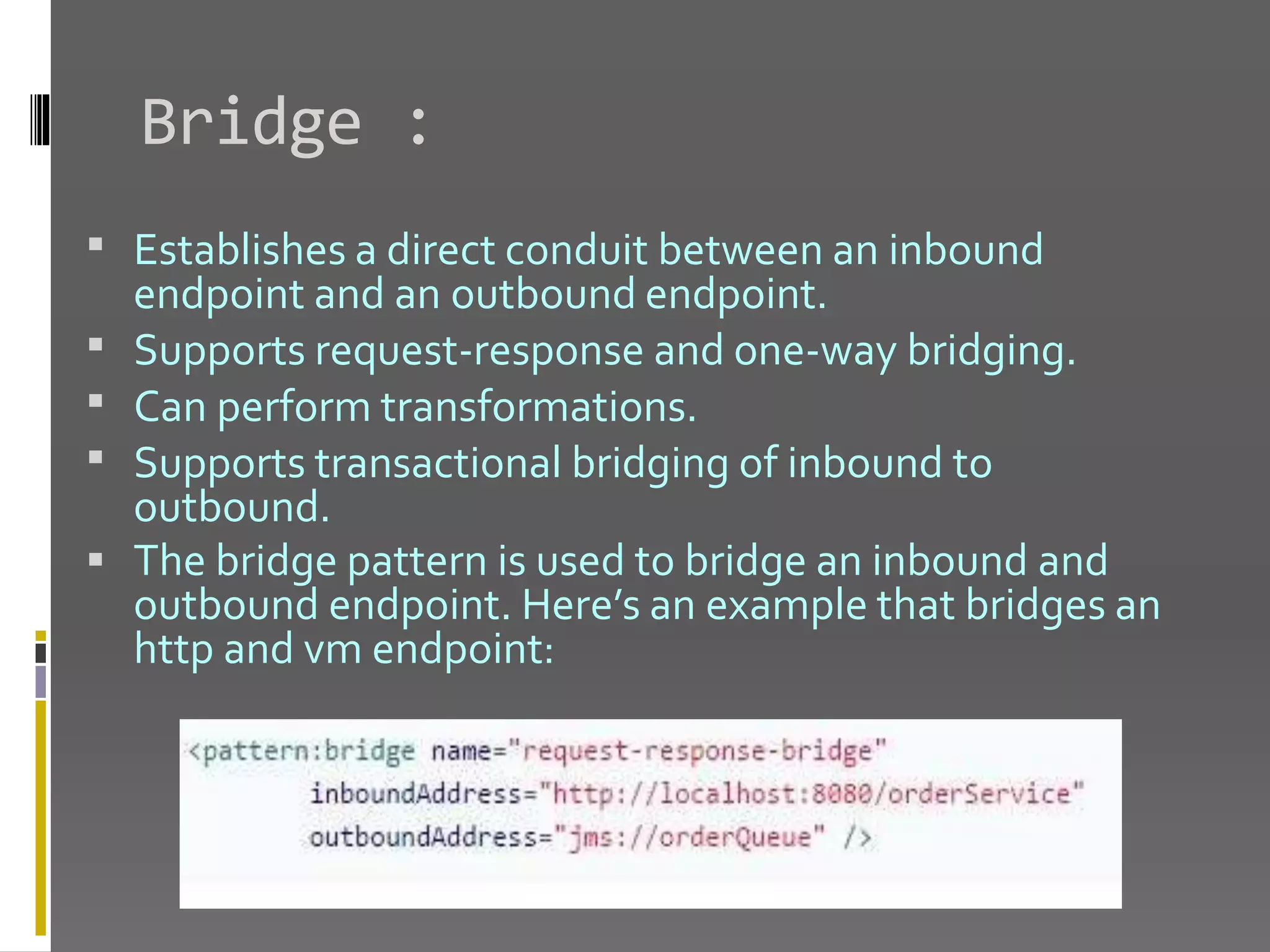Bridge :  Establishes a direct conduit between an inbound endpoint and an outbound endpoint.  Supports request-response and one-way bridging.  Can perform transformations.  Supports transactional bridging of inbound to outbound.  The bridge pattern is used to bridge an inbound and outbound endpoint. Here’s an example that bridges an http and vm endpoint: 
