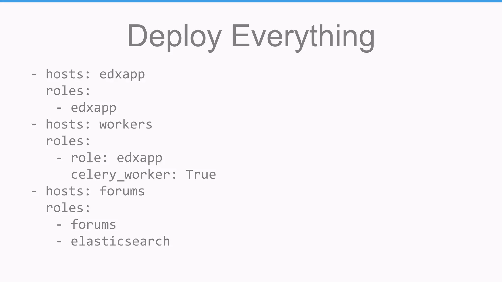 Deploy Everything
- hosts: edxapp
roles:
- edxapp
- hosts: workers
roles:
- role: edxapp
celery_worker: True
- hosts: forums
roles:
- forums
- elasticsearch
 